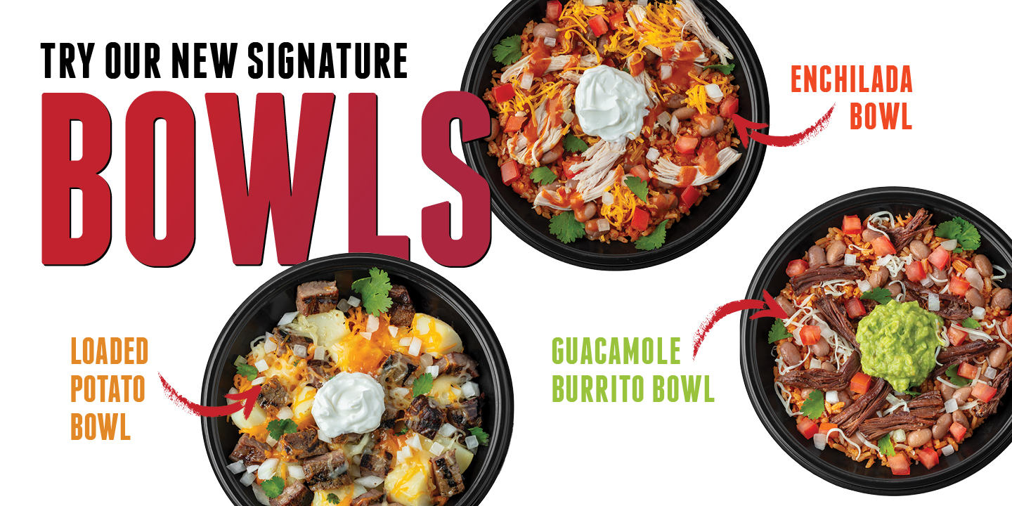 TRY OUR NEW SIGNATURE BOWLS: LOADED POTATO BOWL, ENCHILADA BOWL, GUACAMOLE BURRITO BOWL.