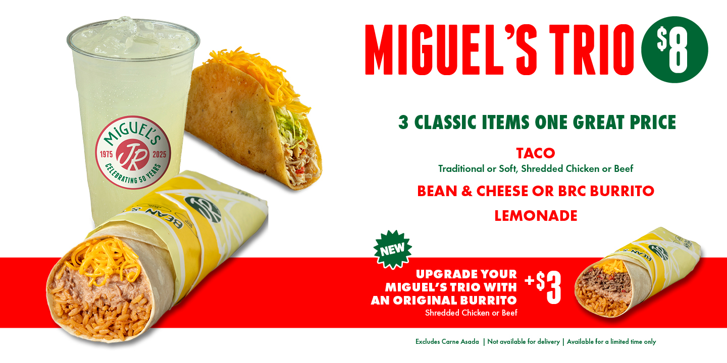 MIGUEL’S TRIO $8 — 3 CLASSIC ITEMS ONE GREAT PRICE: TACO (Traditional or Soft, Shredded Chicken or Beef), BEAN & CHEESE OR BRC BURRITO, LEMONADE. NEW: Upgrade your Miguel’s Trio with an Original Burrito +$3 (Shredded Chicken or Beef). Excludes Carne Asada | Not available for delivery | Available for a limited time only.
